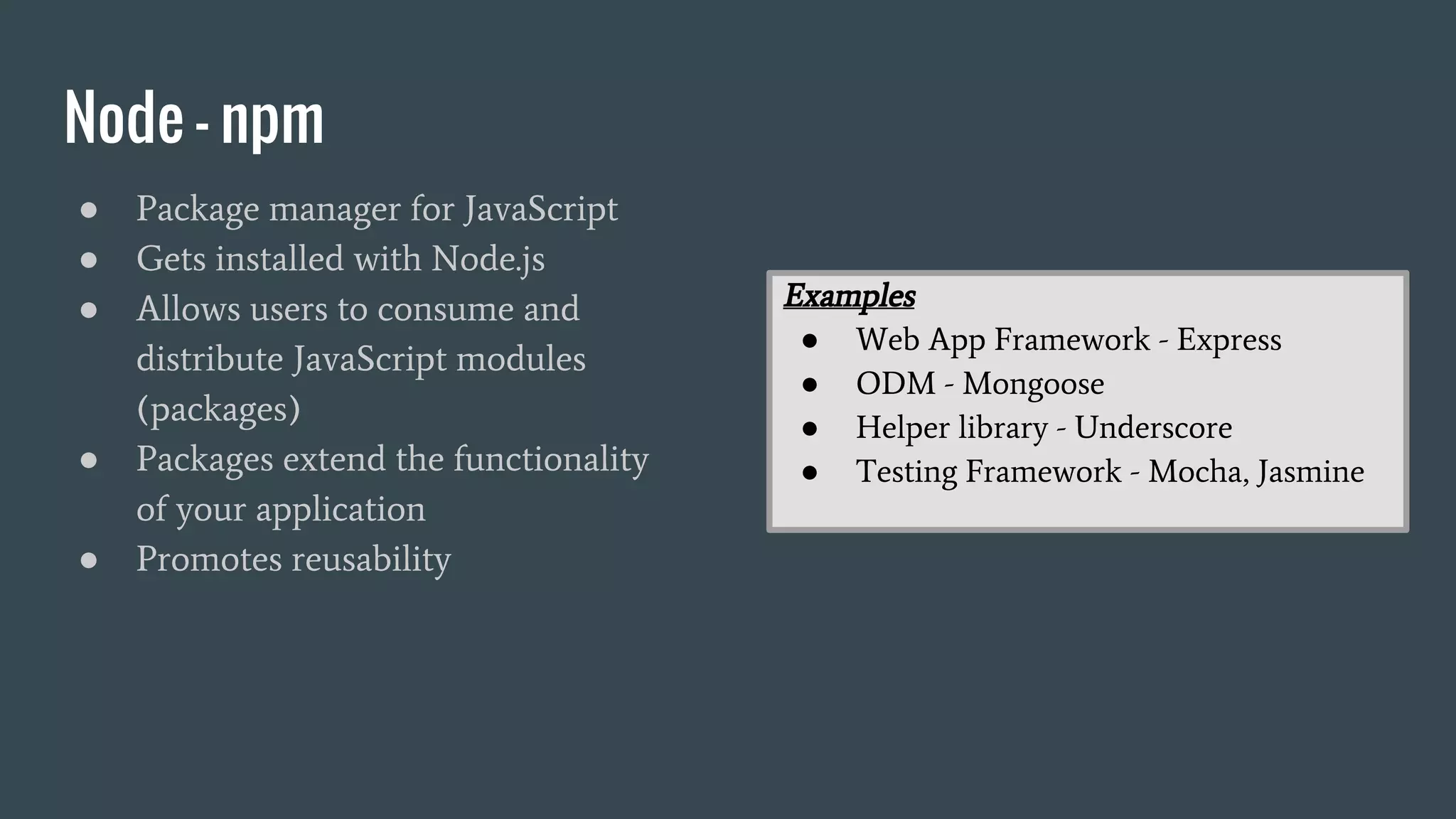 Node - npm
● Package manager for JavaScript
● Gets installed with Node.js
● Allows users to consume and
distribute JavaScript modules
(packages)
● Packages extend the functionality
of your application
● Promotes reusability
Examples
● Web App Framework - Express
● ODM - Mongoose
● Helper library - Underscore
● Testing Framework - Mocha, Jasmine
 