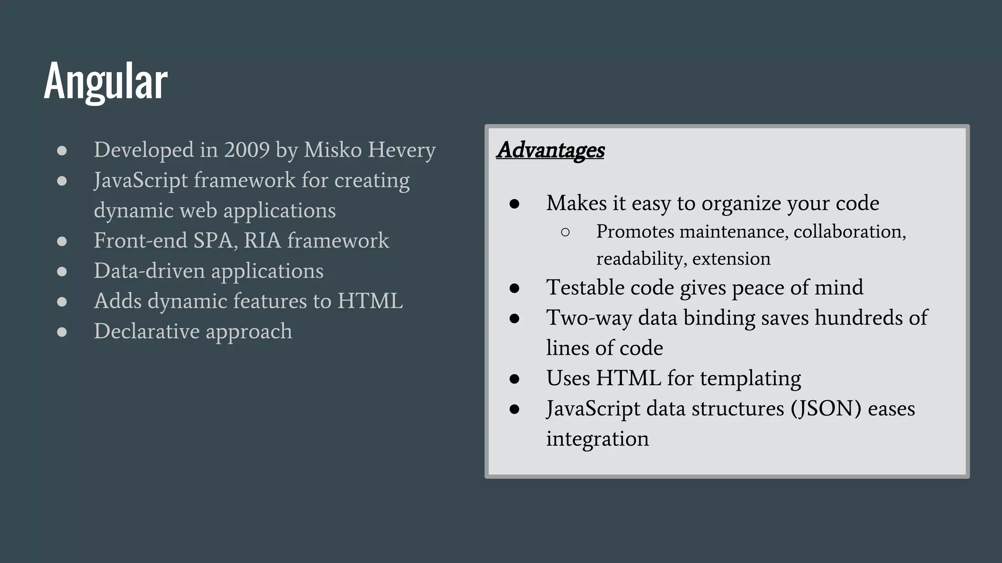 Angular
● Developed in 2009 by Misko Hevery
● JavaScript framework for creating
dynamic web applications
● Front-end SPA, RIA framework
● Data-driven applications
● Adds dynamic features to HTML
● Declarative approach
Advantages
● Makes it easy to organize your code
○ Promotes maintenance, collaboration,
readability, extension
● Testable code gives peace of mind
● Two-way data binding saves hundreds of
lines of code
● Uses HTML for templating
● JavaScript data structures (JSON) eases
integration
 