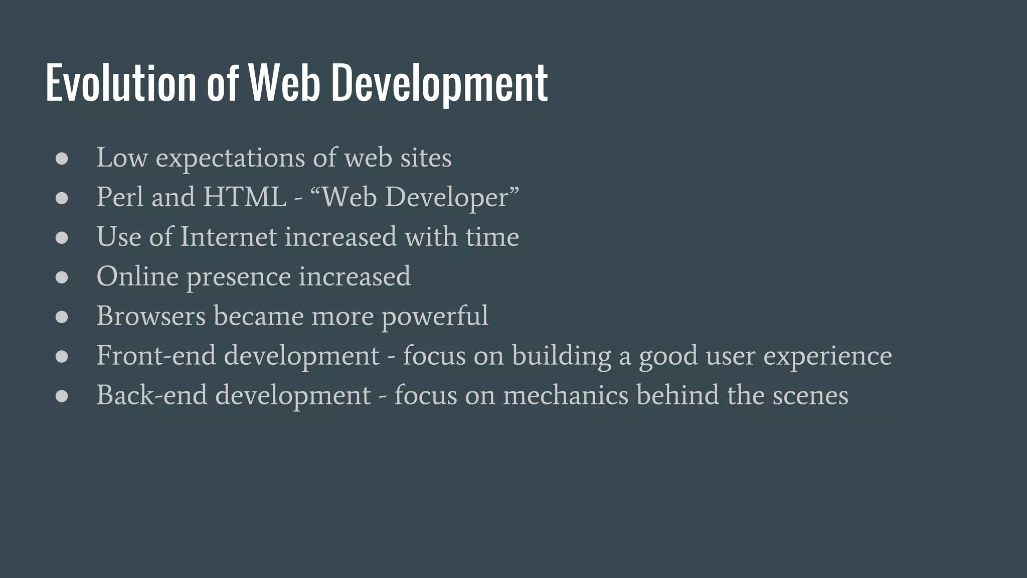 Evolution of Web Development
● Low expectations of web sites
● Perl and HTML - “Web Developer”
● Use of Internet increased with time
● Online presence increased
● Browsers became more powerful
● Front-end development - focus on building a good user experience
● Back-end development - focus on mechanics behind the scenes
 