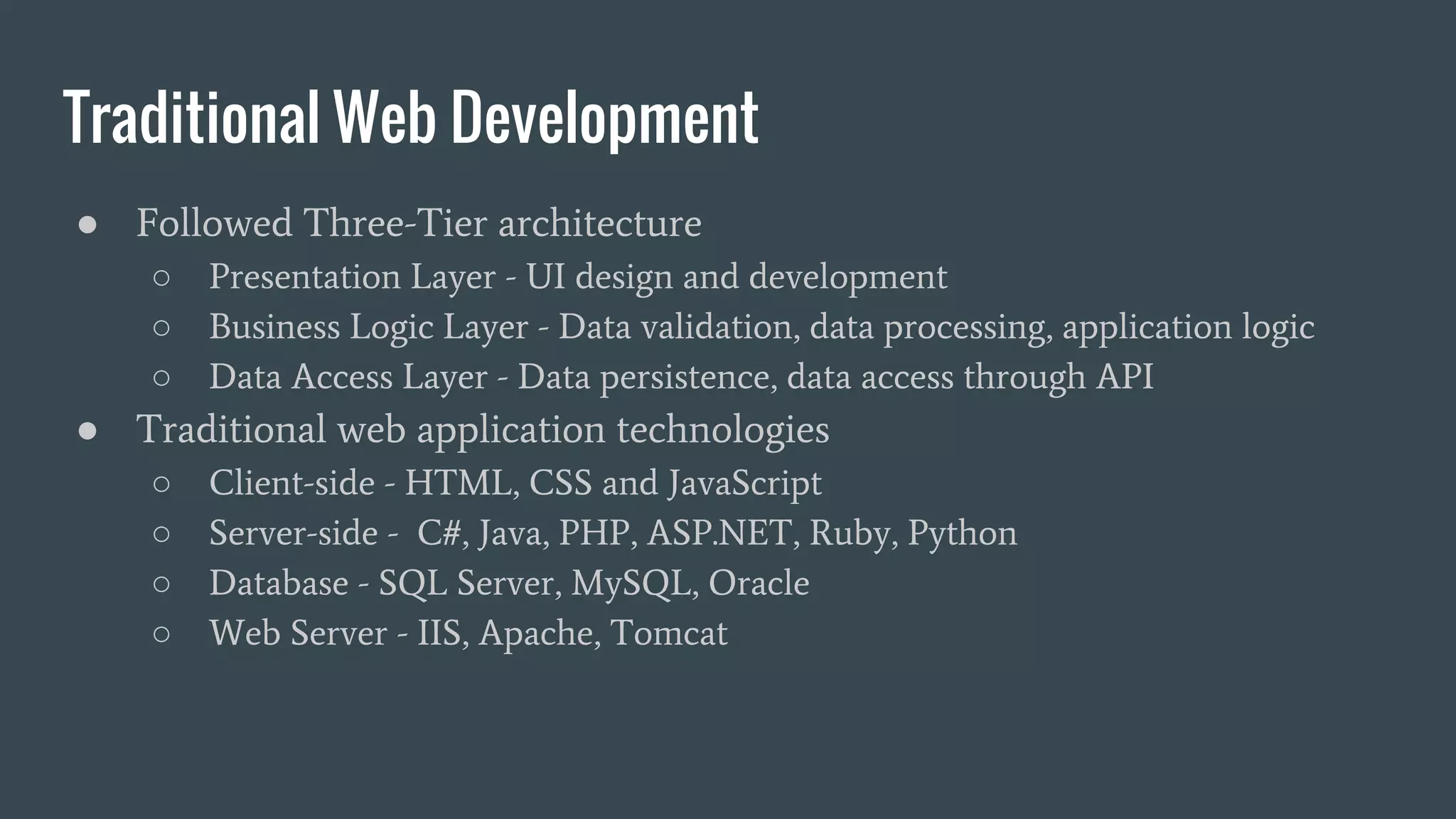 Traditional Web Development
● Followed Three-Tier architecture
○ Presentation Layer - UI design and development
○ Business Logic Layer - Data validation, data processing, application logic
○ Data Access Layer - Data persistence, data access through API
● Traditional web application technologies
○ Client-side - HTML, CSS and JavaScript
○ Server-side - C#, Java, PHP, ASP.NET, Ruby, Python
○ Database - SQL Server, MySQL, Oracle
○ Web Server - IIS, Apache, Tomcat
 