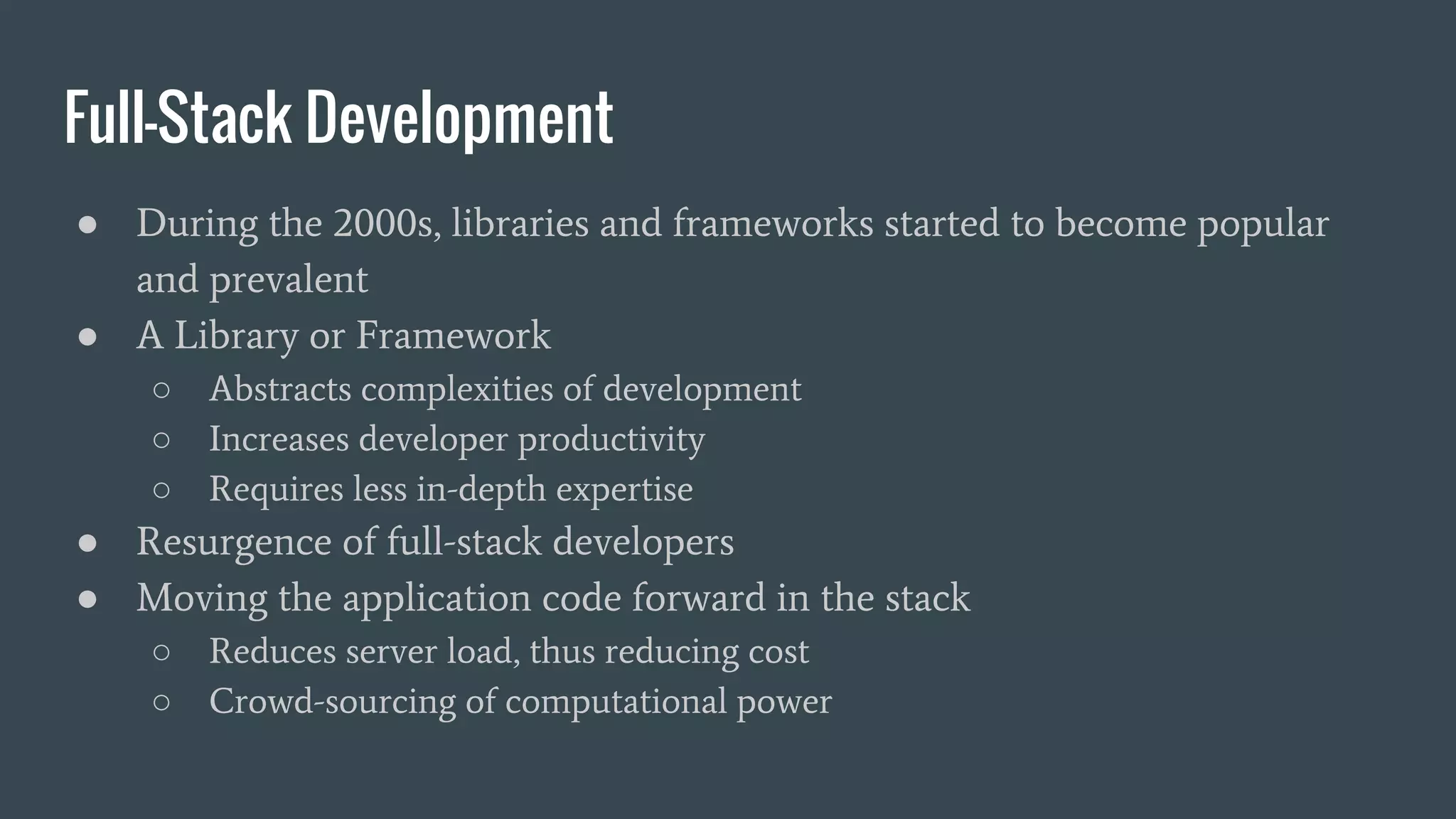 Full-Stack Development
● During the 2000s, libraries and frameworks started to become popular
and prevalent
● A Library or Framework
○ Abstracts complexities of development
○ Increases developer productivity
○ Requires less in-depth expertise
● Resurgence of full-stack developers
● Moving the application code forward in the stack
○ Reduces server load, thus reducing cost
○ Crowd-sourcing of computational power
 