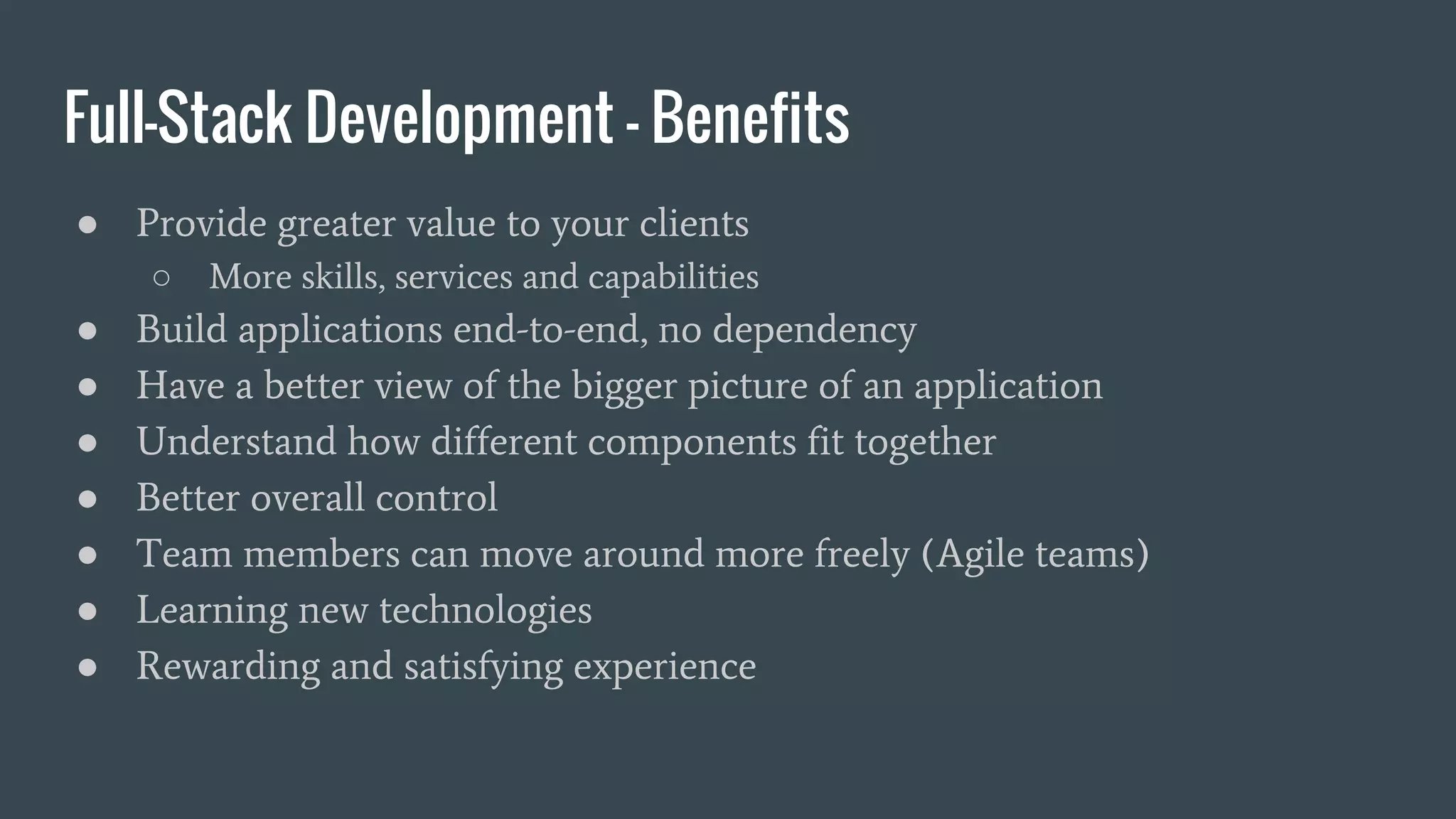 Full-Stack Development - Benefits
● Provide greater value to your clients
○ More skills, services and capabilities
● Build applications end-to-end, no dependency
● Have a better view of the bigger picture of an application
● Understand how different components fit together
● Better overall control
● Team members can move around more freely (Agile teams)
● Learning new technologies
● Rewarding and satisfying experience
 