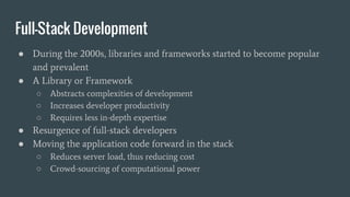 Full-Stack Development
● During the 2000s, libraries and frameworks started to become popular
and prevalent
● A Library or Framework
○ Abstracts complexities of development
○ Increases developer productivity
○ Requires less in-depth expertise
● Resurgence of full-stack developers
● Moving the application code forward in the stack
○ Reduces server load, thus reducing cost
○ Crowd-sourcing of computational power
 
