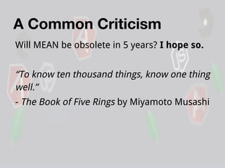A Common Criticism
Will MEAN be obsolete in 5 years? I hope so.

“To know ten thousand things, know one thing
well.”
- The Book of Five Rings by Miyamoto Musashi

 
