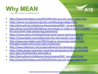 Why MEAN
• http://www.behindjava.com/2015/05/why-you-are-using-nodejs.html
• https://kenai.com/projects/grizzly-sendfile/pages/Algorithms
• http://berb.github.io/diploma-thesis/original/042_serverarch.html
• http://bijoor.me/2013/06/09/java-ee-threads-vs-node-js-which-is-better-
for-concurrent-data-processing-operations/
• https://www.nginx.com/blog/thread-pools-boost-performance-9x/
• https://www.toptal.com/nodejs/why-the-hell-would-i-use-node-js
• http://www.journaldev.com/7462/node-js-processing-model-single-
threaded-model-with-event-loop-architecture
• http://www.slideshare.net/zaubersoftware/non-blocking-io-with-netty
• https://blog.pivotal.io/pivotal-cloud-foundry/products/future-proofing-
your-apps-cloud-foundry-and-node-js
• http://berb.github.io/diploma-thesis/original/042_serverarch.html
• http://www.behindjava.com/2015/05/why-you-are-using-nodejs.html
Let’s learn more nonblocking I/O
https://blog.pivotal.io/pivotal-cloud-foundry/products/future-proofing-your-apps-cloud-foundry-and-node-js
 