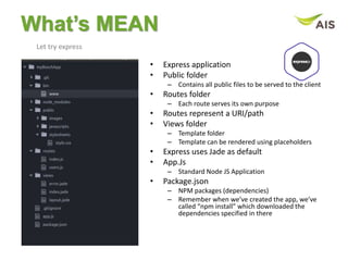 What’s MEAN
Let try express
• Express application
• Public folder
– Contains all public files to be served to the client
• Routes folder
– Each route serves its own purpose
• Routes represent a URI/path
• Views folder
– Template folder
– Template can be rendered using placeholders
• Express uses Jade as default
• App.Js
– Standard Node JS Application
• Package.json
– NPM packages (dependencies)
– Remember when we’ve created the app, we’ve
called “npm install” which downloaded the
dependencies specified in there
 