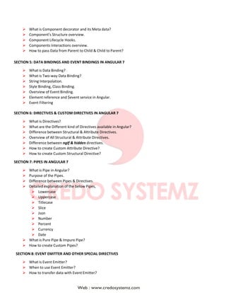  What is Component decorator and its Meta data?
 Component’s Structure overview.
 Component Lifecycle Hooks.
 Components Interactions overview.
 How to pass Data from Parent to Child & Child to Parent?
SECTION 5: DATA BINDINGS AND EVENT BINDINGS IN ANGULAR 7
 What is Data Binding?
 What is Two-way Data Binding?
 String Interpolation.
 Style Binding, Class Binding.
 Overview of Event Binding.
 Element reference and $event service in Angular.
 Event Filtering
SECTION 6: DIRECTIVES & CUSTOM DIRECTIVES IN ANGULAR 7
 What is Directives?
 What are the Different kind of Directives available in Angular?
 Difference between Structural & Attribute Directives.
 Overview of All Structural & Attribute Directives.
 Difference between ngIf & hidden directives.
 How to create Custom Attribute Directive?
 How to create Custom Structural Directive?
SECTION 7: PIPES IN ANGULAR 7
 What is Pipe in Angular?
 Purpose of the Pipes.
 Difference between Pipes & Directives.
 Detailed explanation of the below Pipes,
 Lowercase
 Uppercase
 Titlecase
 Slice
 Json
 Number
 Percent
 Currency
 Date
 What is Pure Pipe & Impure Pipe?
 How to create Custom Pipes?
SECTION 8: EVENT EMITTER AND OTHER SPECIAL DIRECTIVES
 What is Event Emitter?
 When to use Event Emitter?
 How to transfer data with Event Emitter?
 