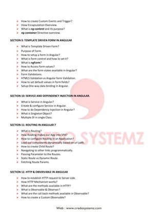  How to create Custom Events and Trigger?
 View Encapsulation Overview.
 What is ng-content and its purpose?
 ng-container Directive overview.
SECTION 9: TEMPLATE DRIVEN FORM IN ANGULAR
 What is Template Driven Form?
 Purpose of Form.
 How to setup a form in Angular?
 What is form control and how to set it?
 What is ngForm?
 How to Access form values?
 What are the form states available in Angular?
 Form Validations.
 HTML5 Validation vs Angular form Validation.
 How to set default values in form fields?
 Setup One-way data binding in Angular.
SECTION 10: SERVICE AND DEPENDENCY INJECTION IN ANGULAR.
 What is Service in Angular?
 Create & configure Service in Angular.
 How to do Dependency Injection in Angular?
 What is Singleton Object?
 Multiple DI in single Class.
SECTION 11: ROUTING IN ANGULAR 7
 What is Routing?
 How Routing makes our App into SPA?
 How to configure Routing in an Application?
 Load our components dynamically based on url path.
 How to create Child Route?
 Navigating to other links programmatically.
 Passing Parameter to the Routes.
 Static Route vs Dynamic Route.
 Fetching Route Params.
SECTION 12. HTTP & OBSERVABLE IN ANGULAR
 How to establish HTTP request to Server side.
 How HTTP Mechanism works?
 What are the methods available in HTTP?
 What is Observable & Observer?
 What are the call back methods available in Observable?
 How to create a Custom Observable?
 
