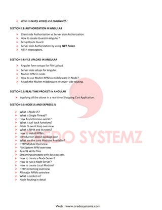  What is next(), error() and complete() ?
SECTION 13: AUTHORIZATION IN ANGULAR
 Client side Authorization vs Server side Authorization.
 How to create Guard in Angular?
 Setup Route Guard.
 Server side Authorization by using JWT Token.
 HTTP interceptors.
SECTION 14: FILE UPLOAD IN ANGULAR
 Angular form setups for File Upload.
 Server side setups for Angular.
 Multer NPM in node.
 How to use Multer NPM as middleware in Node?
 Attach the Multer middleware in server-side routing.
SECTION 15: REAL-TIME PROJECT IN ANGULAR
 Applying all the above in a real-time Shopping Cart Application.
SECTION 16: NODE JS AND EXPRESS JS
 What is Node JS?
 What is Single Thread?
 How Asynchronous works?
 What is call back functions?
 Node JS event loop overview
 What is NPM and its types?
 How to install NPMs
 Introduction about package.json
 What are the core Modules Available?
 HTTP Module Overview
 File System NPM overview
 Read & Write files
 Streaming concepts with data packets
 How to create a Node Server?
 How to run a Node Server?
 How to create Local Module?
 HTTP streaming overview
 All major NPMs overview
 What is socket.io?
 Node Routing in detail
 