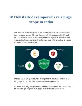 MEAN stack developers have a huge
scope in India
MEAN is an acronym given to the combination of JavaScript-based
technologies Mongo DB (M), Express JS (E), Angular JS, (A) and
Node JS (N) as it has ability to develop fast, dynamic websites and
web applications, capable of performing every function that are used
to develop web applications.
Mongo DB is an open-source, multi-platform database written in C++
language. It handles the database of web applications.
Express.js is a lightweight server Node.js framework. Express is used
to build single-page or multi-page or hybrid web applications.
 