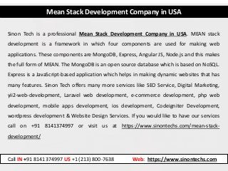Mean Stack Development Company in USA
Sinon Tech is a professional Mean Stack Development Company in USA. MEAN stack
development is a framework in which four components are used for making web
applications. These components are MongoDB, Express, Angular JS, Node.js and this makes
the full form of MEAN. The MongoDB is an open source database which is based on NoSQL.
Express is a JavaScript-based application which helps in making dynamic websites that has
many features. Sinon Tech offers many more services like SEO Service, Digital Marketing,
yii2-web-development, Laravel web development, e-commerce development, php web
development, mobile apps development, ios development, Codeigniter Development,
wordpress development & Website Design Services. If you would like to have our services
call on +91 8141374997 or visit us at https://www.sinontechs.com/mean-stack-
development/
Call IN +91 8141374997 US +1 (213) 800-7638 Web: https://www.sinontechs.com
 