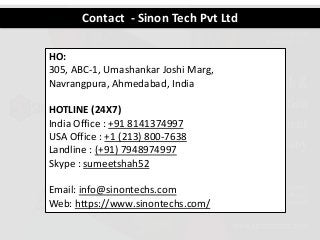 Contact - Sinon Tech Pvt Ltd
HO:
305, ABC-1, Umashankar Joshi Marg,
Navrangpura, Ahmedabad, India
HOTLINE (24X7)
India Office : +91 8141374997
USA Office : +1 (213) 800-7638
Landline : (+91) 7948974997
Skype : sumeetshah52
Email: info@sinontechs.com
Web: https://www.sinontechs.com/
 