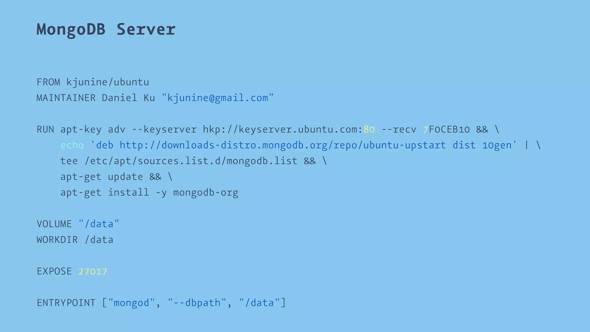 MongoDB Server 
FROM kjunine/ubuntu 
MAINTAINER Daniel Ku "kjunine@gmail.com" 
RUN apt-key adv --keyserver hkp://keyserver.ubuntu.com:80 --recv 7F0CEB10 &&  
echo 'deb http://downloads-distro.mongodb.org/repo/ubuntu-upstart dist 10gen' |  
tee /etc/apt/sources.list.d/mongodb.list &&  
apt-get update &&  
apt-get install -y mongodb-org 
VOLUME "/data" 
WORKDIR /data 
EXPOSE 27017 
ENTRYPOINT ["mongod", "--dbpath", "/data"] 
 