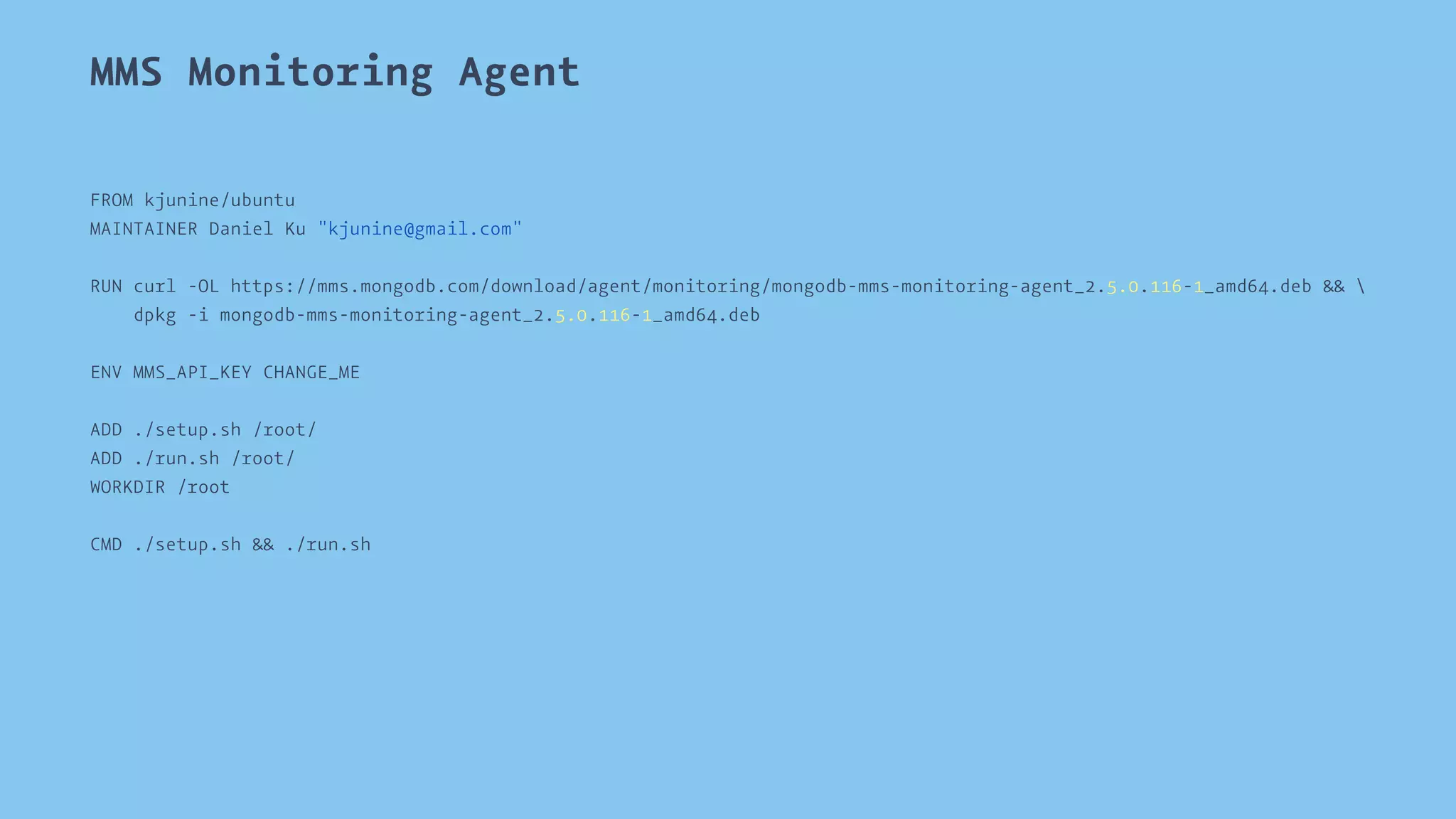 MMS Monitoring Agent 
FROM kjunine/ubuntu 
MAINTAINER Daniel Ku "kjunine@gmail.com" 
RUN curl -OL https://mms.mongodb.com/download/agent/monitoring/mongodb-mms-monitoring-agent_2.5.0.116-1_amd64.deb &&  
dpkg -i mongodb-mms-monitoring-agent_2.5.0.116-1_amd64.deb 
ENV MMS_API_KEY CHANGE_ME 
ADD ./setup.sh /root/ 
ADD ./run.sh /root/ 
WORKDIR /root 
CMD ./setup.sh && ./run.sh 
 