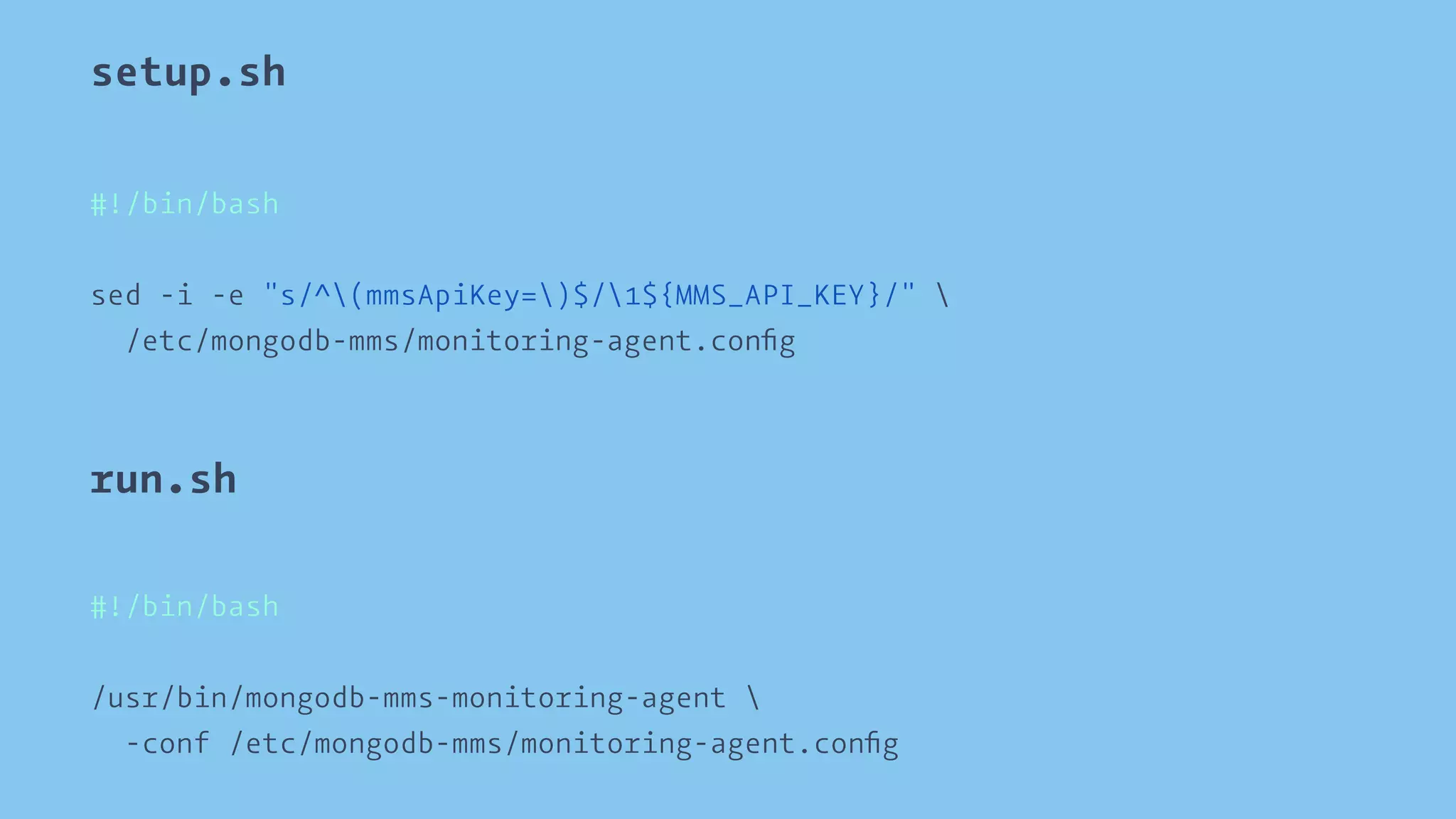 setup.sh 
#!/bin/bash 
sed -i -e "s/^(mmsApiKey=)$/1${MMS_API_KEY}/"  
/etc/mongodb-mms/monitoring-agent.config 
run.sh 
#!/bin/bash 
/usr/bin/mongodb-mms-monitoring-agent  
-conf /etc/mongodb-mms/monitoring-agent.config 
 
