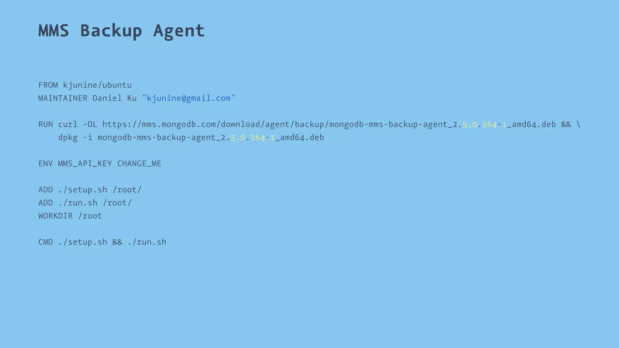 MMS Backup Agent 
FROM kjunine/ubuntu 
MAINTAINER Daniel Ku "kjunine@gmail.com" 
RUN curl -OL https://mms.mongodb.com/download/agent/backup/mongodb-mms-backup-agent_2.5.0.164-1_amd64.deb &&  
dpkg -i mongodb-mms-backup-agent_2.5.0.164-1_amd64.deb 
ENV MMS_API_KEY CHANGE_ME 
ADD ./setup.sh /root/ 
ADD ./run.sh /root/ 
WORKDIR /root 
CMD ./setup.sh && ./run.sh 
 