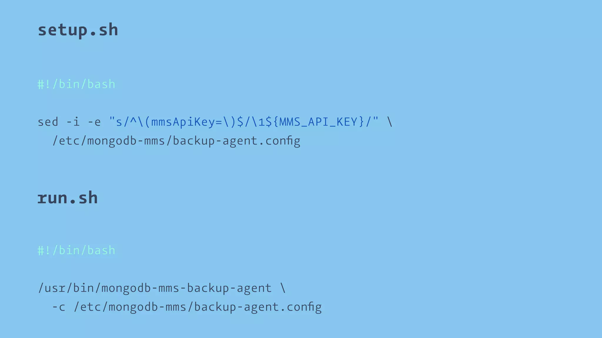 setup.sh 
#!/bin/bash 
sed -i -e "s/^(mmsApiKey=)$/1${MMS_API_KEY}/"  
/etc/mongodb-mms/backup-agent.config 
run.sh 
#!/bin/bash 
/usr/bin/mongodb-mms-backup-agent  
-c /etc/mongodb-mms/backup-agent.config 
 