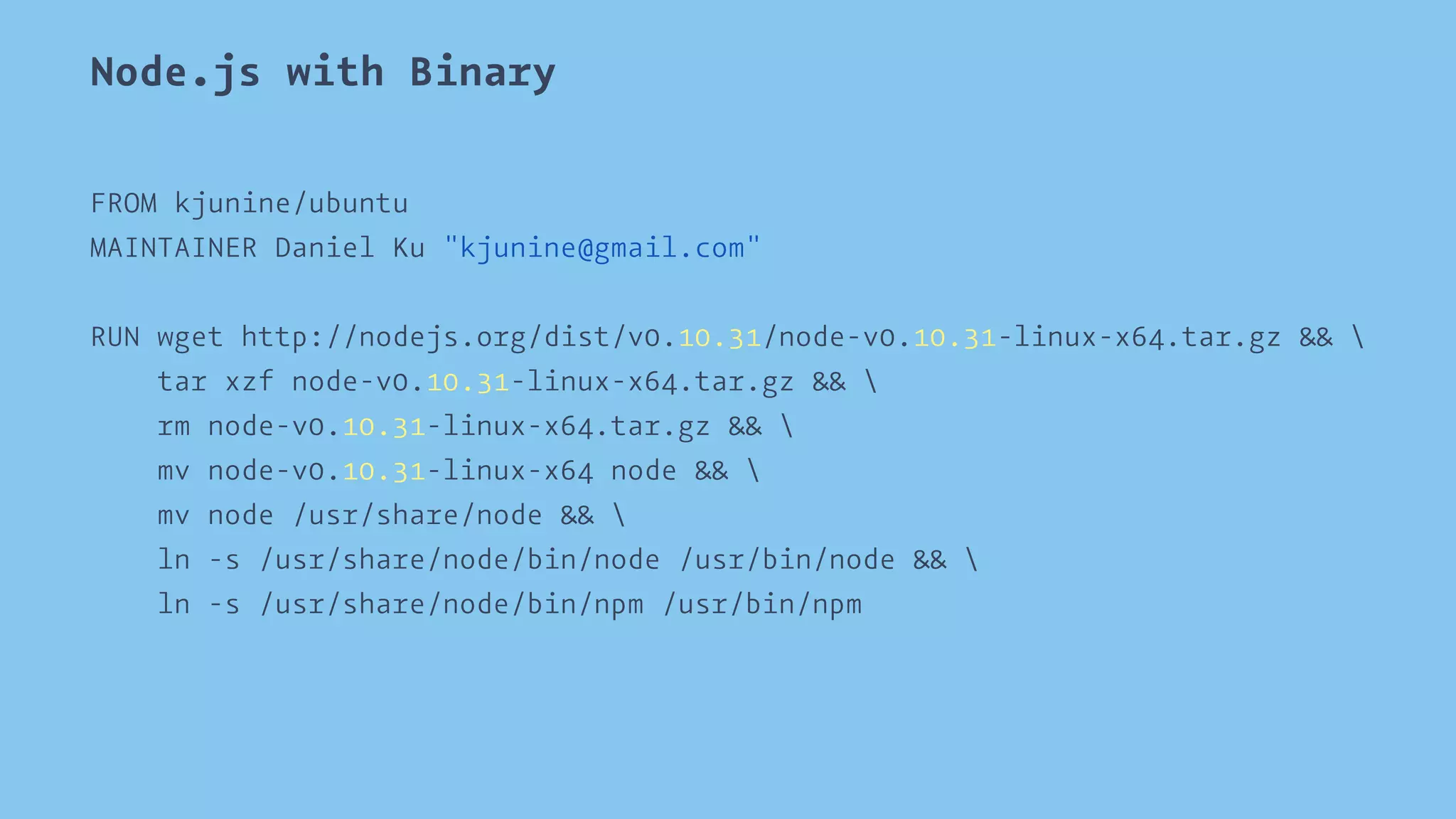 Node.js with Binary 
FROM kjunine/ubuntu 
MAINTAINER Daniel Ku "kjunine@gmail.com" 
RUN wget http://nodejs.org/dist/v0.10.31/node-v0.10.31-linux-x64.tar.gz &&  
tar xzf node-v0.10.31-linux-x64.tar.gz &&  
rm node-v0.10.31-linux-x64.tar.gz &&  
mv node-v0.10.31-linux-x64 node &&  
mv node /usr/share/node &&  
ln -s /usr/share/node/bin/node /usr/bin/node &&  
ln -s /usr/share/node/bin/npm /usr/bin/npm 
 