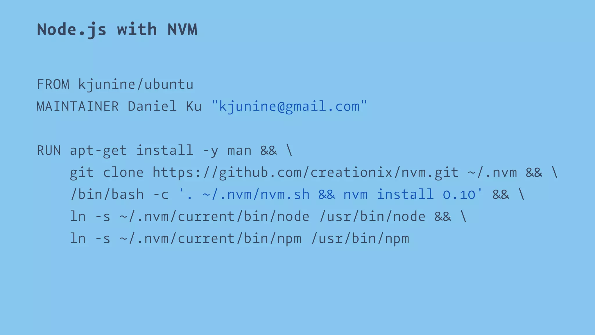 Node.js with NVM 
FROM kjunine/ubuntu 
MAINTAINER Daniel Ku "kjunine@gmail.com" 
RUN apt-get install -y man &&  
git clone https://github.com/creationix/nvm.git ~/.nvm &&  
/bin/bash -c '. ~/.nvm/nvm.sh && nvm install 0.10' &&  
ln -s ~/.nvm/current/bin/node /usr/bin/node &&  
ln -s ~/.nvm/current/bin/npm /usr/bin/npm 
 