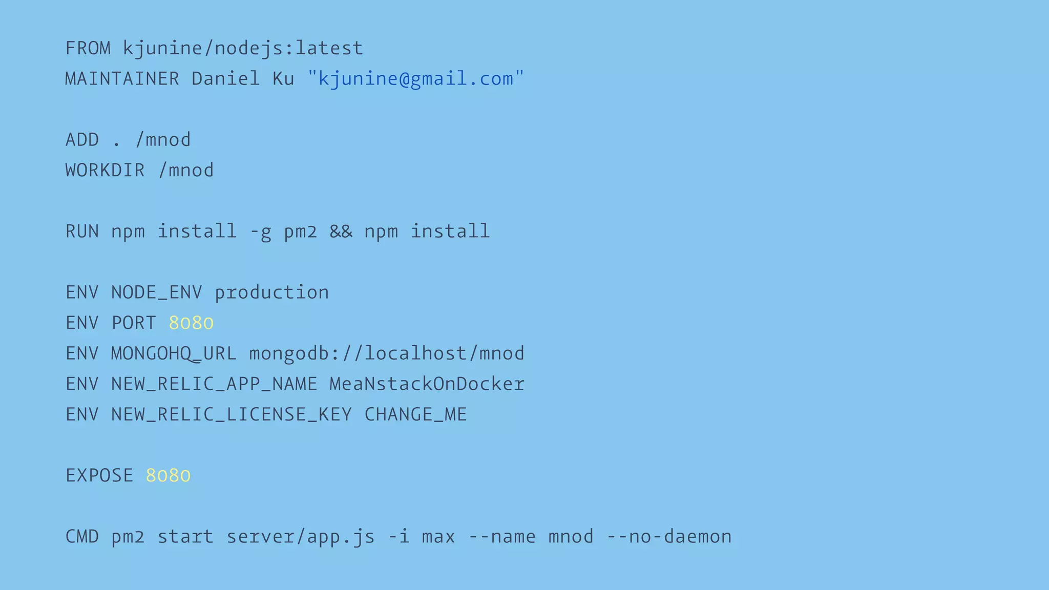 FROM kjunine/nodejs:latest 
MAINTAINER Daniel Ku "kjunine@gmail.com" 
ADD . /mnod 
WORKDIR /mnod 
RUN npm install -g pm2 && npm install 
ENV NODE_ENV production 
ENV PORT 8080 
ENV MONGOHQ_URL mongodb://localhost/mnod 
ENV NEW_RELIC_APP_NAME MeaNstackOnDocker 
ENV NEW_RELIC_LICENSE_KEY CHANGE_ME 
EXPOSE 8080 
CMD pm2 start server/app.js -i max --name mnod --no-daemon 
 
