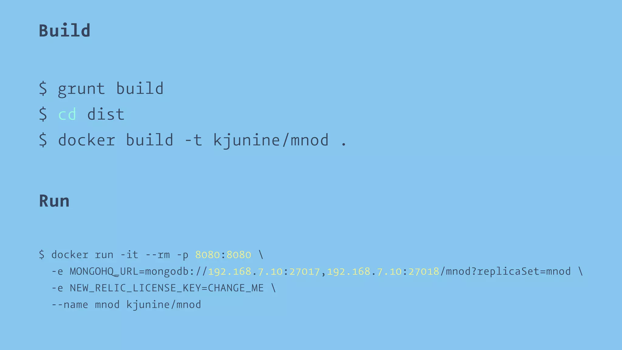 Build 
$ grunt build 
$ cd dist 
$ docker build -t kjunine/mnod . 
Run 
$ docker run -it --rm -p 8080:8080  
-e MONGOHQ_URL=mongodb://192.168.7.10:27017,192.168.7.10:27018/mnod?replicaSet=mnod  
-e NEW_RELIC_LICENSE_KEY=CHANGE_ME  
--name mnod kjunine/mnod 
 