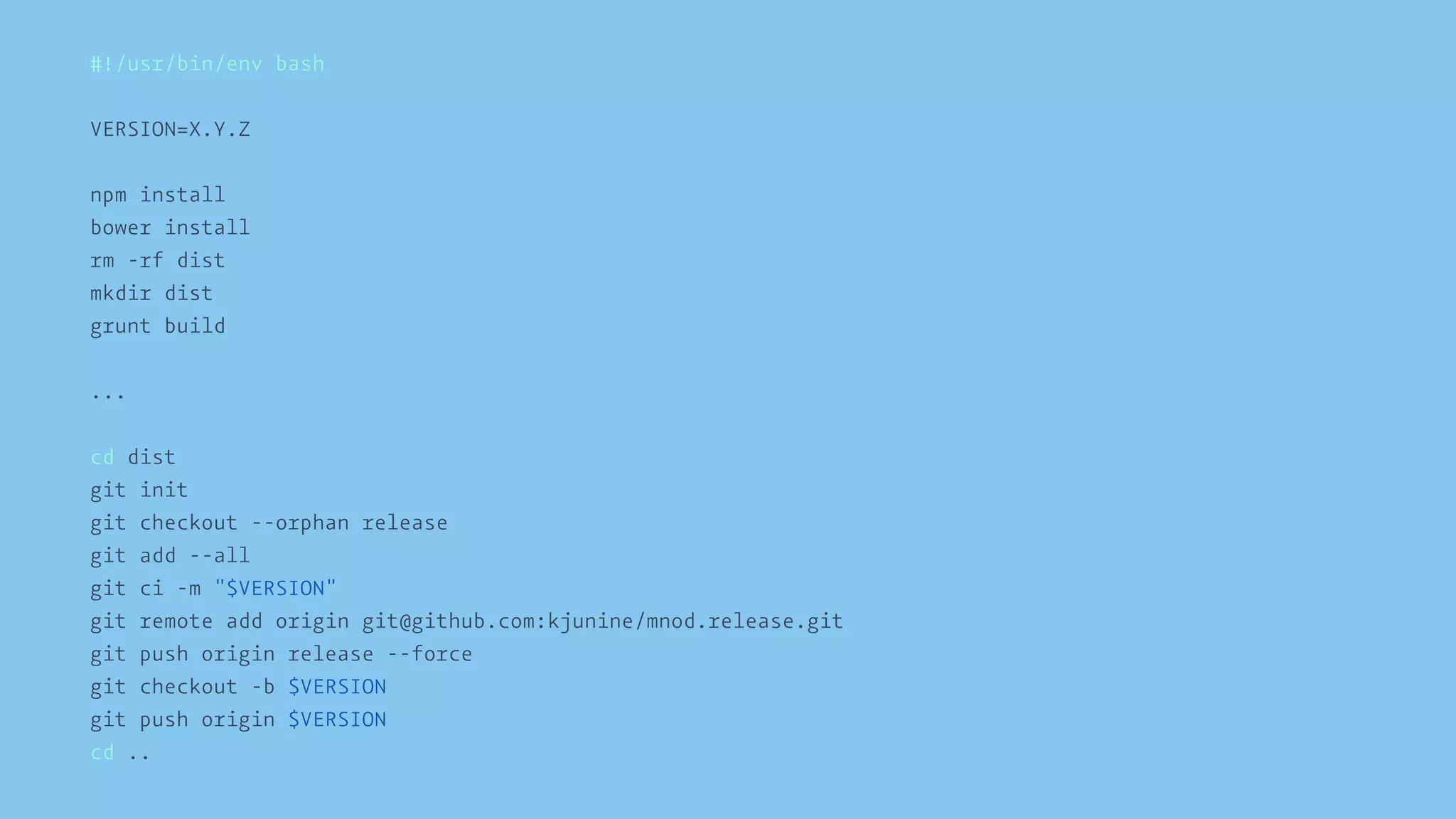 #!/usr/bin/env bash 
VERSION=X.Y.Z 
npm install 
bower install 
rm -rf dist 
mkdir dist 
grunt build 
... 
cd dist 
git init 
git checkout --orphan release 
git add --all 
git ci -m "$VERSION" 
git remote add origin git@github.com:kjunine/mnod.release.git 
git push origin release --force 
git checkout -b $VERSION 
git push origin $VERSION 
cd .. 
 