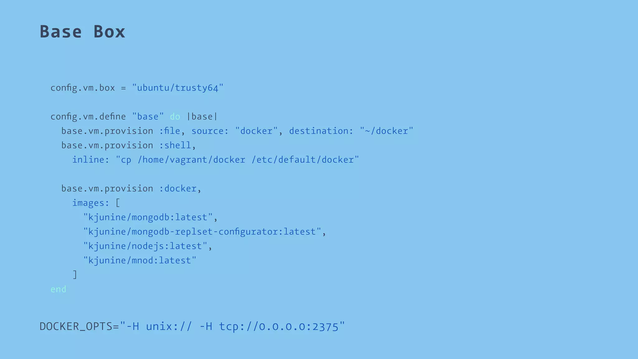 Base Box 
config.vm.box = "ubuntu/trusty64" 
config.vm.define "base" do |base| 
base.vm.provision :file, source: "docker", destination: "~/docker" 
base.vm.provision :shell, 
inline: "cp /home/vagrant/docker /etc/default/docker" 
base.vm.provision :docker, 
images: [ 
"kjunine/mongodb:latest", 
"kjunine/mongodb-replset-configurator:latest", 
"kjunine/nodejs:latest", 
"kjunine/mnod:latest" 
] 
end 
DOCKER_OPTS="-H unix:// -H tcp://0.0.0.0:2375" 
 
