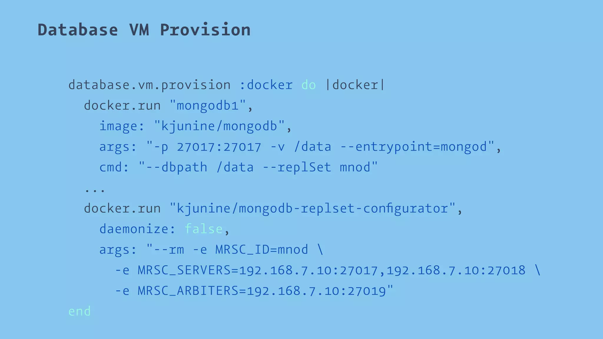 Database VM Provision 
database.vm.provision :docker do |docker| 
docker.run "mongodb1", 
image: "kjunine/mongodb", 
args: "-p 27017:27017 -v /data --entrypoint=mongod", 
cmd: "--dbpath /data --replSet mnod" 
... 
docker.run "kjunine/mongodb-replset-configurator", 
daemonize: false, 
args: "--rm -e MRSC_ID=mnod  
-e MRSC_SERVERS=192.168.7.10:27017,192.168.7.10:27018  
-e MRSC_ARBITERS=192.168.7.10:27019" 
end 
 