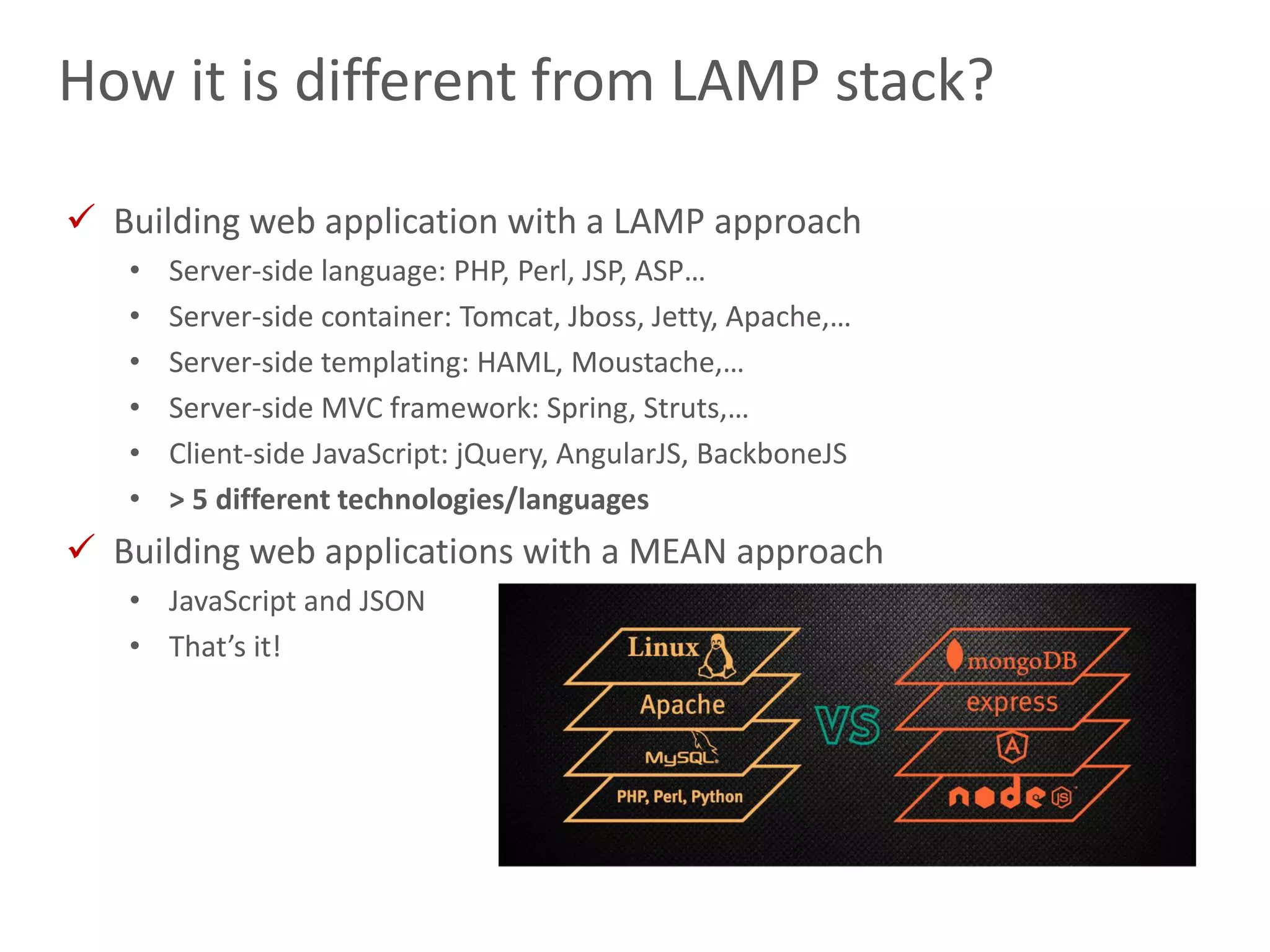 11
How it is different from LAMP stack?
 Building web application with a LAMP approach
• Server-side language: PHP, Perl, JSP, ASP…
• Server-side container: Tomcat, Jboss, Jetty, Apache,…
• Server-side templating: HAML, Moustache,…
• Server-side MVC framework: Spring, Struts,…
• Client-side JavaScript: jQuery, AngularJS, BackboneJS
• > 5 different technologies/languages
 Building web applications with a MEAN approach
• JavaScript and JSON
• That’s it!
 
