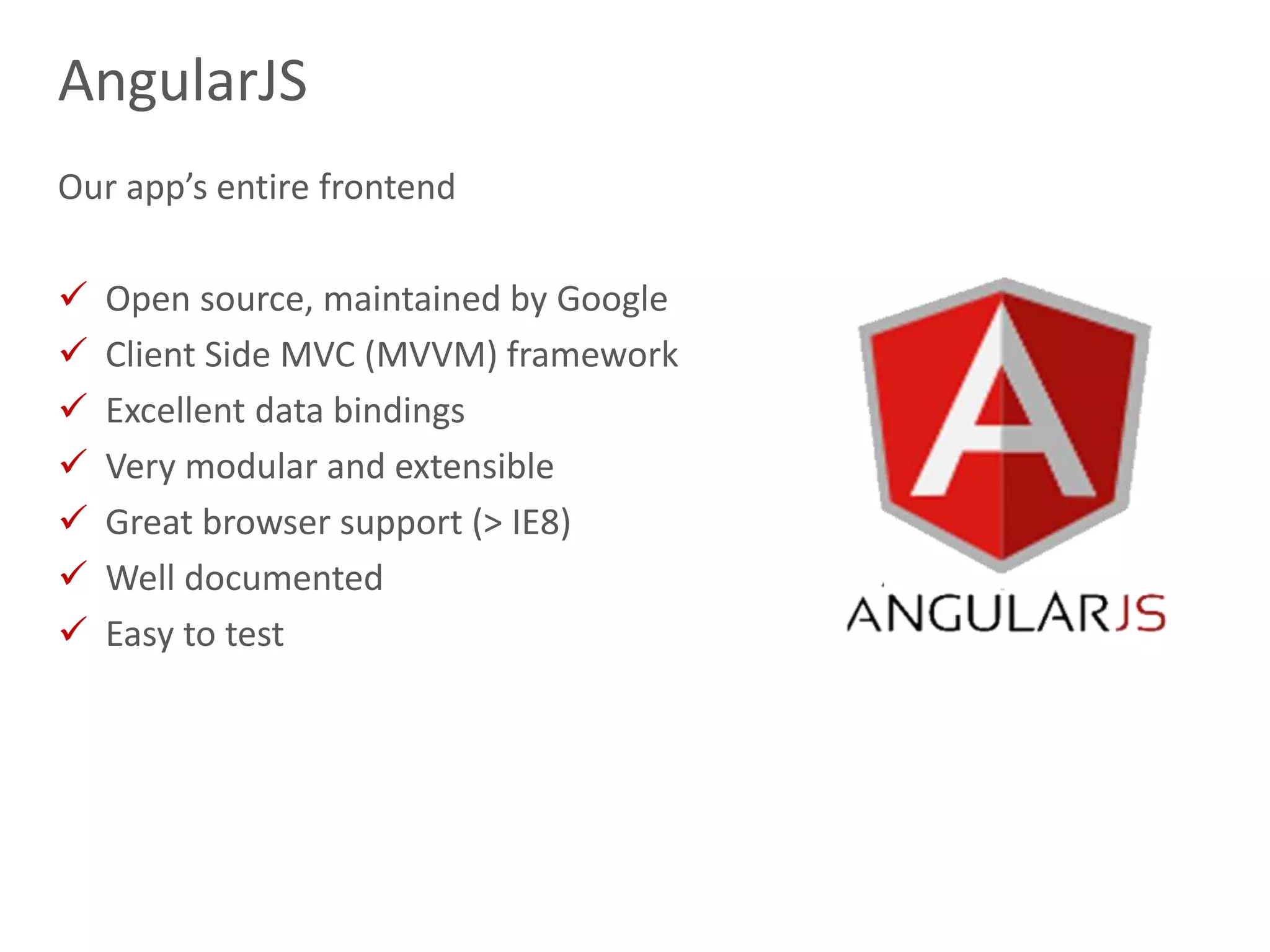 13
AngularJS
Our app’s entire frontend
 Open source, maintained by Google
 Client Side MVC (MVVM) framework
 Excellent data bindings
 Very modular and extensible
 Great browser support (> IE8)
 Well documented
 Easy to test
 