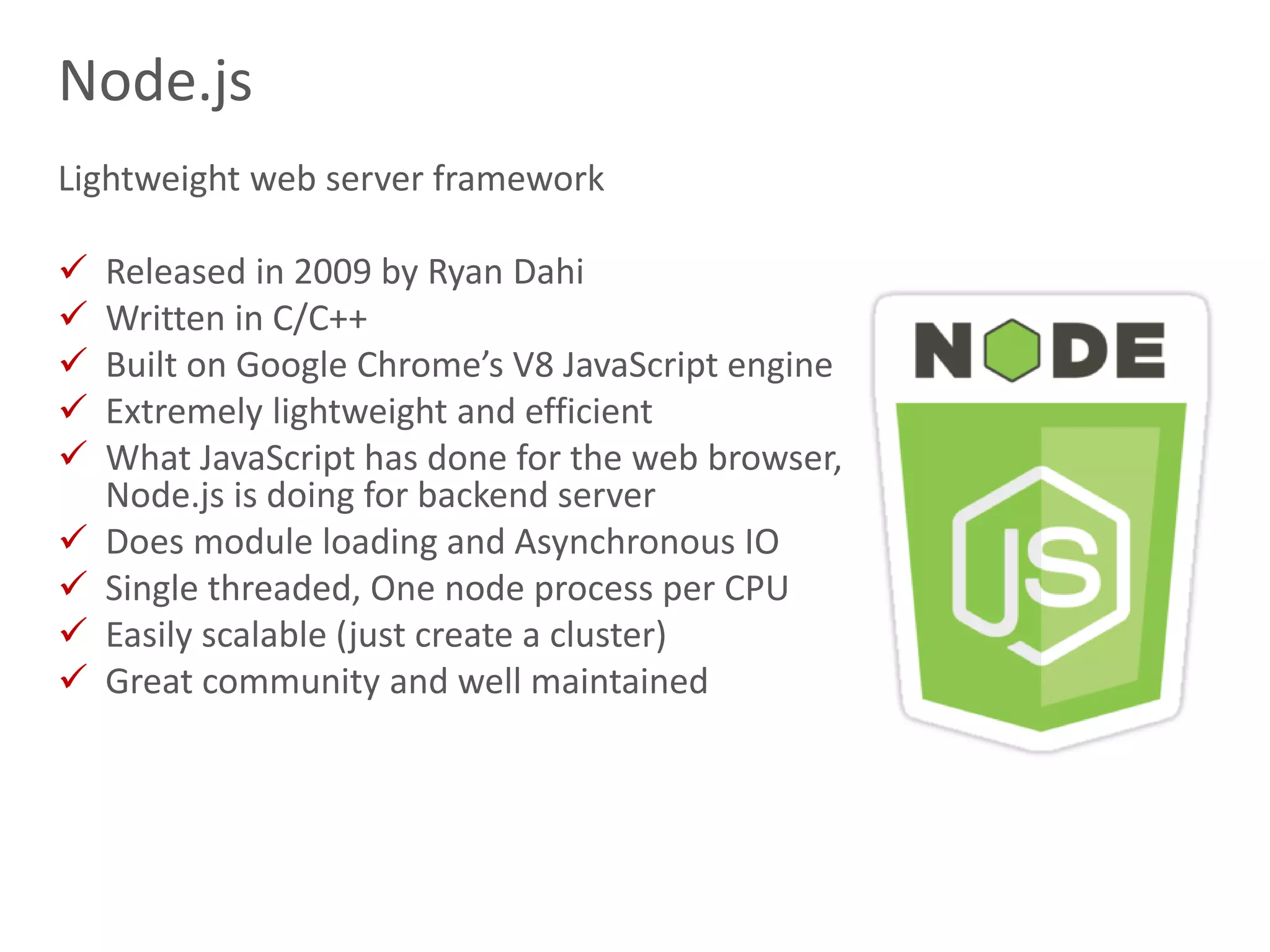14
Node.js
Lightweight web server framework
 Released in 2009 by Ryan Dahi
 Written in C/C++
 Built on Google Chrome’s V8 JavaScript engine
 Extremely lightweight and efficient
 What JavaScript has done for the web browser,
Node.js is doing for backend server
 Does module loading and Asynchronous IO
 Single threaded, One node process per CPU
 Easily scalable (just create a cluster)
 Great community and well maintained
 