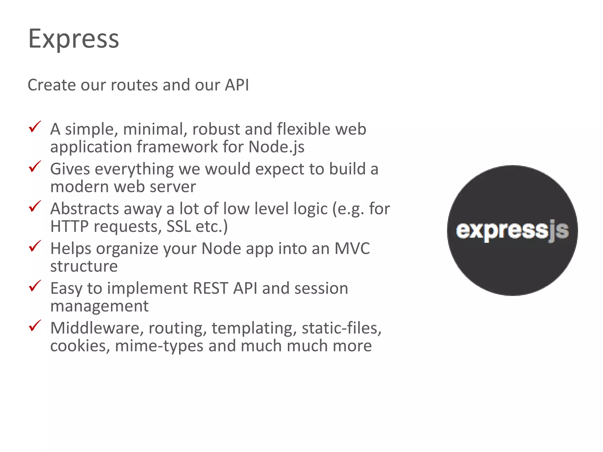 15
Express
Create our routes and our API
 A simple, minimal, robust and flexible web
application framework for Node.js
 Gives everything we would expect to build a
modern web server
 Abstracts away a lot of low level logic (e.g. for
HTTP requests, SSL etc.)
 Helps organize your Node app into an MVC
structure
 Easy to implement REST API and session
management
 Middleware, routing, templating, static-files,
cookies, mime-types and much much more
 