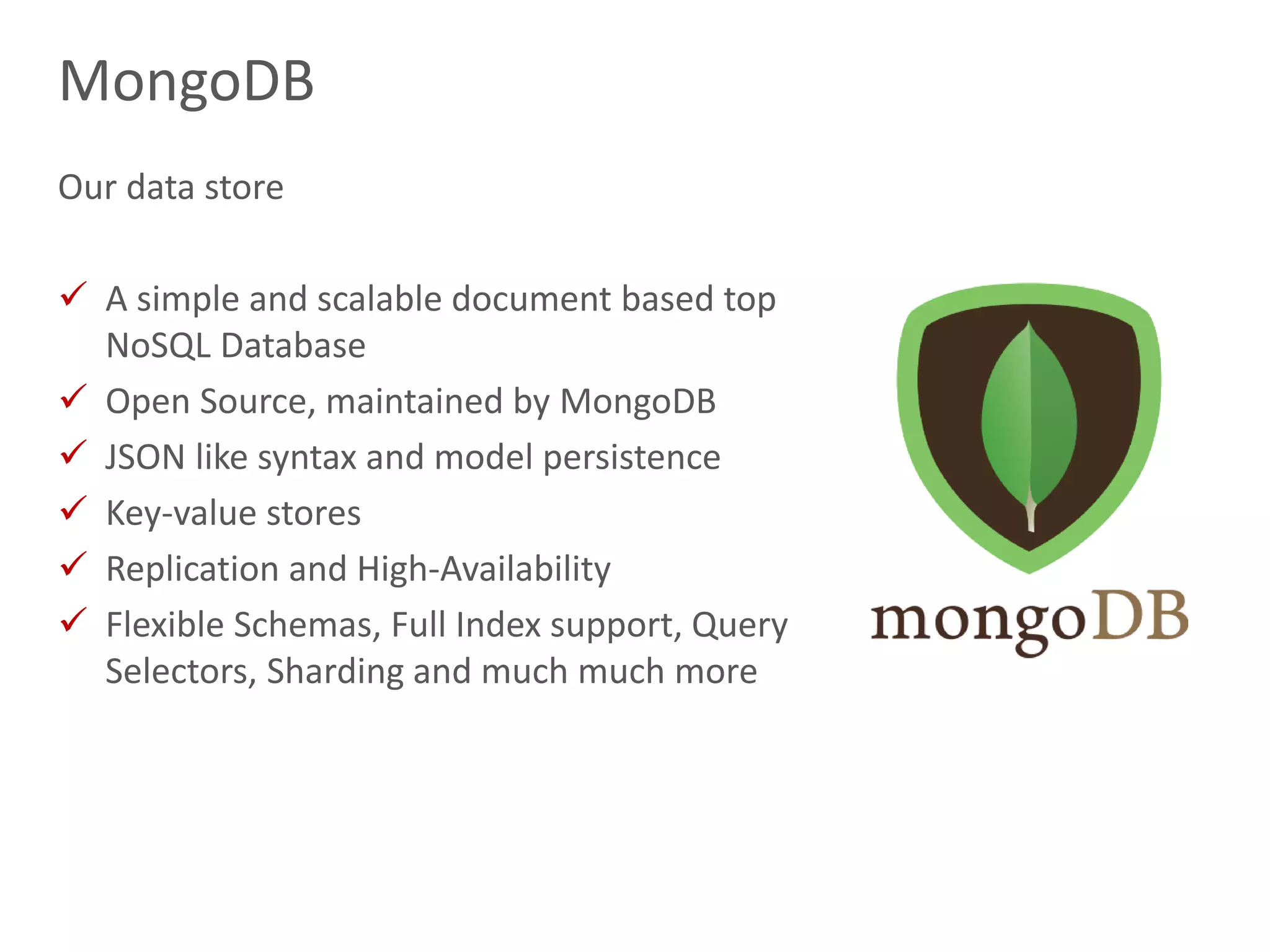 16
MongoDB
Our data store
 A simple and scalable document based top
NoSQL Database
 Open Source, maintained by MongoDB
 JSON like syntax and model persistence
 Key-value stores
 Replication and High-Availability
 Flexible Schemas, Full Index support, Query
Selectors, Sharding and much much more
 