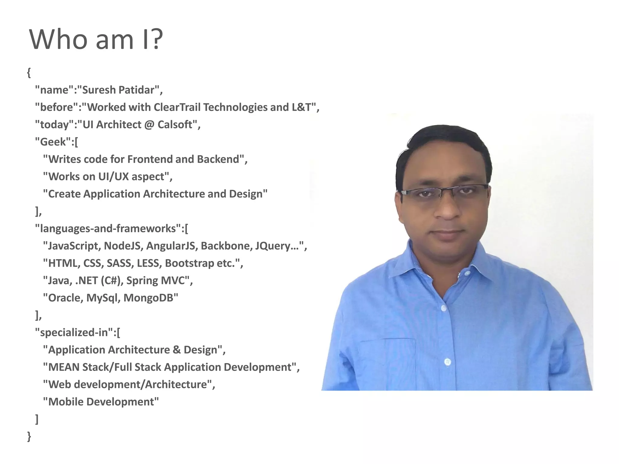 2
Who am I?
{
"name":"Suresh Patidar",
"before":"Worked with ClearTrail Technologies and L&T",
"today":"UI Architect @ Calsoft",
"Geek":[
"Writes code for Frontend and Backend",
"Works on UI/UX aspect",
"Create Application Architecture and Design"
],
"languages-and-frameworks":[
"JavaScript, NodeJS, AngularJS, Backbone, JQuery…",
"HTML, CSS, SASS, LESS, Bootstrap etc.",
"Java, .NET (C#), Spring MVC",
"Oracle, MySql, MongoDB"
],
"specialized-in":[
"Application Architecture & Design",
"MEAN Stack/Full Stack Application Development",
"Web development/Architecture",
"Mobile Development"
]
}
 