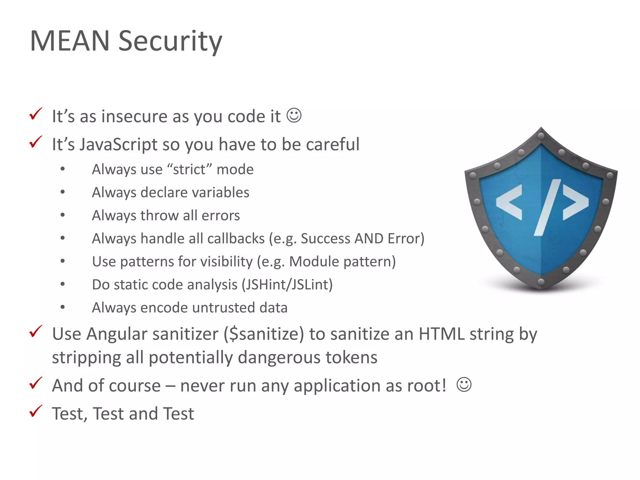 23
MEAN Security
 It’s as insecure as you code it 
 It’s JavaScript so you have to be careful
• Always use “strict” mode
• Always declare variables
• Always throw all errors
• Always handle all callbacks (e.g. Success AND Error)
• Use patterns for visibility (e.g. Module pattern)
• Do static code analysis (JSHint/JSLint)
• Always encode untrusted data
 Use Angular sanitizer ($sanitize) to sanitize an HTML string by
stripping all potentially dangerous tokens
 And of course – never run any application as root! 
 Test, Test and Test
 
