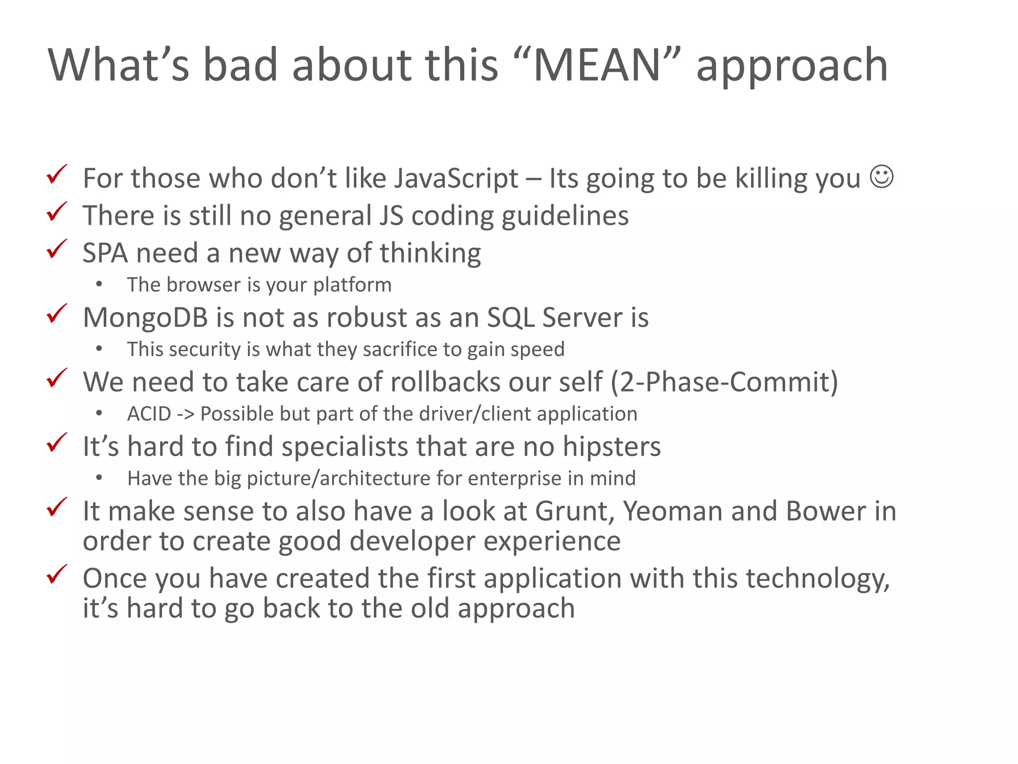 24
What’s bad about this “MEAN” approach
 For those who don’t like JavaScript – Its going to be killing you 
 There is still no general JS coding guidelines
 SPA need a new way of thinking
• The browser is your platform
 MongoDB is not as robust as an SQL Server is
• This security is what they sacrifice to gain speed
 We need to take care of rollbacks our self (2-Phase-Commit)
• ACID -> Possible but part of the driver/client application
 It’s hard to find specialists that are no hipsters
• Have the big picture/architecture for enterprise in mind
 It make sense to also have a look at Grunt, Yeoman and Bower in
order to create good developer experience
 Once you have created the first application with this technology,
it’s hard to go back to the old approach
 
