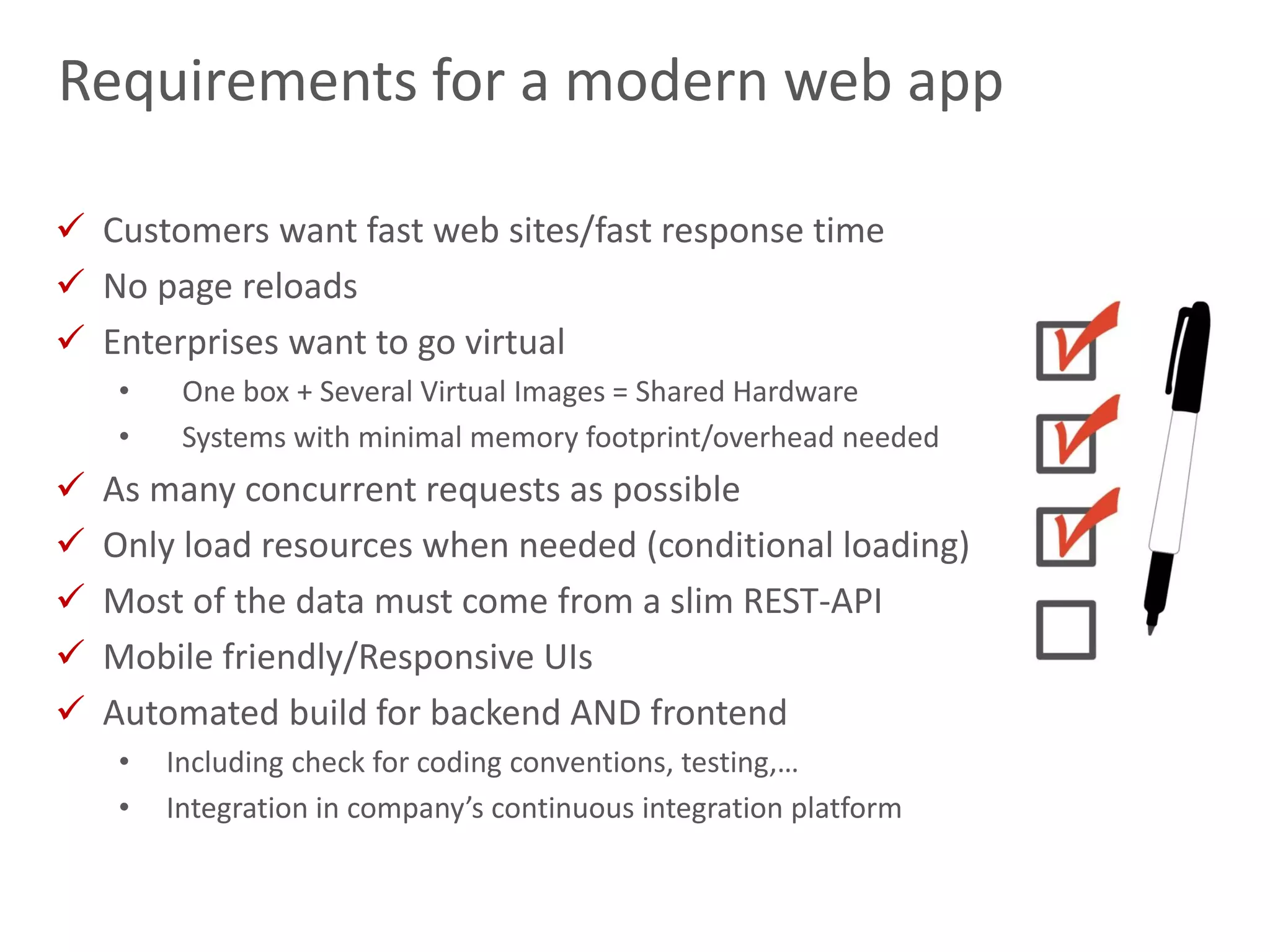 7
Requirements for a modern web app
 Customers want fast web sites/fast response time
 No page reloads
 Enterprises want to go virtual
• One box + Several Virtual Images = Shared Hardware
• Systems with minimal memory footprint/overhead needed
 As many concurrent requests as possible
 Only load resources when needed (conditional loading)
 Most of the data must come from a slim REST-API
 Mobile friendly/Responsive UIs
 Automated build for backend AND frontend
• Including check for coding conventions, testing,…
• Integration in company’s continuous integration platform
 