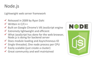 14
Node.js
Lightweight web server framework
 Released in 2009 by Ryan Dahi
 Written in C/C++
 Built on Google Chrome’s V8 JavaScript engine
 Extremely lightweight and efficient
 What JavaScript has done for the web browser,
Node.js is doing for backend server
 Does module loading and Asynchronous IO
 Single threaded, One node process per CPU
 Easily scalable (just create a cluster)
 Great community and well maintained
 