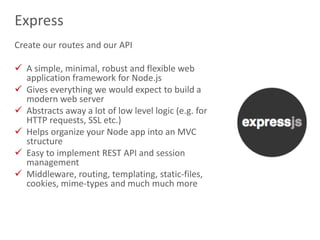 15
Express
Create our routes and our API
 A simple, minimal, robust and flexible web
application framework for Node.js
 Gives everything we would expect to build a
modern web server
 Abstracts away a lot of low level logic (e.g. for
HTTP requests, SSL etc.)
 Helps organize your Node app into an MVC
structure
 Easy to implement REST API and session
management
 Middleware, routing, templating, static-files,
cookies, mime-types and much much more
 