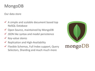 16
MongoDB
Our data store
 A simple and scalable document based top
NoSQL Database
 Open Source, maintained by MongoDB
 JSON like syntax and model persistence
 Key-value stores
 Replication and High-Availability
 Flexible Schemas, Full Index support, Query
Selectors, Sharding and much much more
 