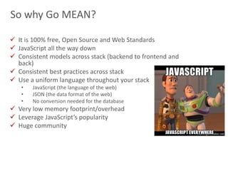 21
So why Go MEAN?
 It is 100% free, Open Source and Web Standards
 JavaScript all the way down
 Consistent models across stack (backend to frontend and
back)
 Consistent best practices across stack
 Use a uniform language throughout your stack
• JavaScript (the language of the web)
• JSON (the data format of the web)
• No conversion needed for the database
 Very low memory footprint/overhead
 Leverage JavaScript’s popularity
 Huge community
 