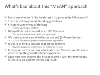 24
What’s bad about this “MEAN” approach
 For those who don’t like JavaScript – Its going to be killing you 
 There is still no general JS coding guidelines
 SPA need a new way of thinking
• The browser is your platform
 MongoDB is not as robust as an SQL Server is
• This security is what they sacrifice to gain speed
 We need to take care of rollbacks our self (2-Phase-Commit)
• ACID -> Possible but part of the driver/client application
 It’s hard to find specialists that are no hipsters
• Have the big picture/architecture for enterprise in mind
 It make sense to also have a look at Grunt, Yeoman and Bower in
order to create good developer experience
 Once you have created the first application with this technology,
it’s hard to go back to the old approach
 