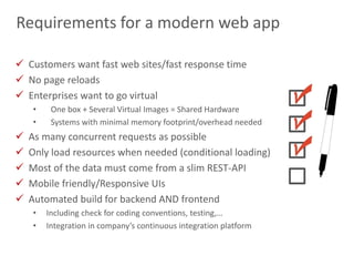 7
Requirements for a modern web app
 Customers want fast web sites/fast response time
 No page reloads
 Enterprises want to go virtual
• One box + Several Virtual Images = Shared Hardware
• Systems with minimal memory footprint/overhead needed
 As many concurrent requests as possible
 Only load resources when needed (conditional loading)
 Most of the data must come from a slim REST-API
 Mobile friendly/Responsive UIs
 Automated build for backend AND frontend
• Including check for coding conventions, testing,…
• Integration in company’s continuous integration platform
 