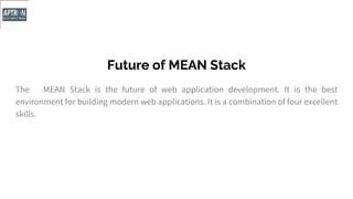 Future of MEAN Stack
The MEAN Stack is the future of web application development. It is the best
environment for building modern web applications. It is a combination of four excellent
skills.
 