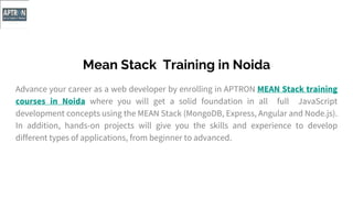Mean Stack Training in Noida
Advance your career as a web developer by enrolling in APTRON MEAN Stack training
courses in Noida where you will get a solid foundation in all full JavaScript
development concepts using the MEAN Stack (MongoDB, Express, Angular and Node.js).
In addition, hands-on projects will give you the skills and experience to develop
different types of applications, from beginner to advanced.
 