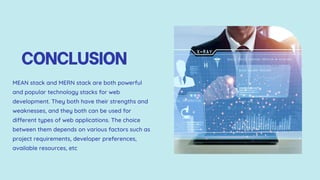 CONCLUSION
MEAN stack and MERN stack are both powerful
and popular technology stacks for web
development. They both have their strengths and
weaknesses, and they both can be used for
different types of web applications. The choice
between them depends on various factors such as
project requirements, developer preferences,
available resources, etc
 