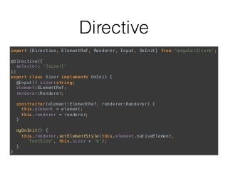 Directive
import {Directive, ElementRef, Renderer, Input, OnInit} from 'angular2/core'; 
 
@Directive({ 
selector: '[sizer]' 
}) 
export class Sizer implements OnInit { 
@Input() sizer:string; 
element:ELementRef; 
renderer:Renderer; 
 
constructor(element:ElementRef, renderer:Renderer) { 
this.element = element; 
this.renderer = renderer; 
} 
 
ngOnInit() { 
this.renderer.setElementStyle(this.element.nativeElement, 
'fontSize', this.sizer + '%'); 
} 
}
 