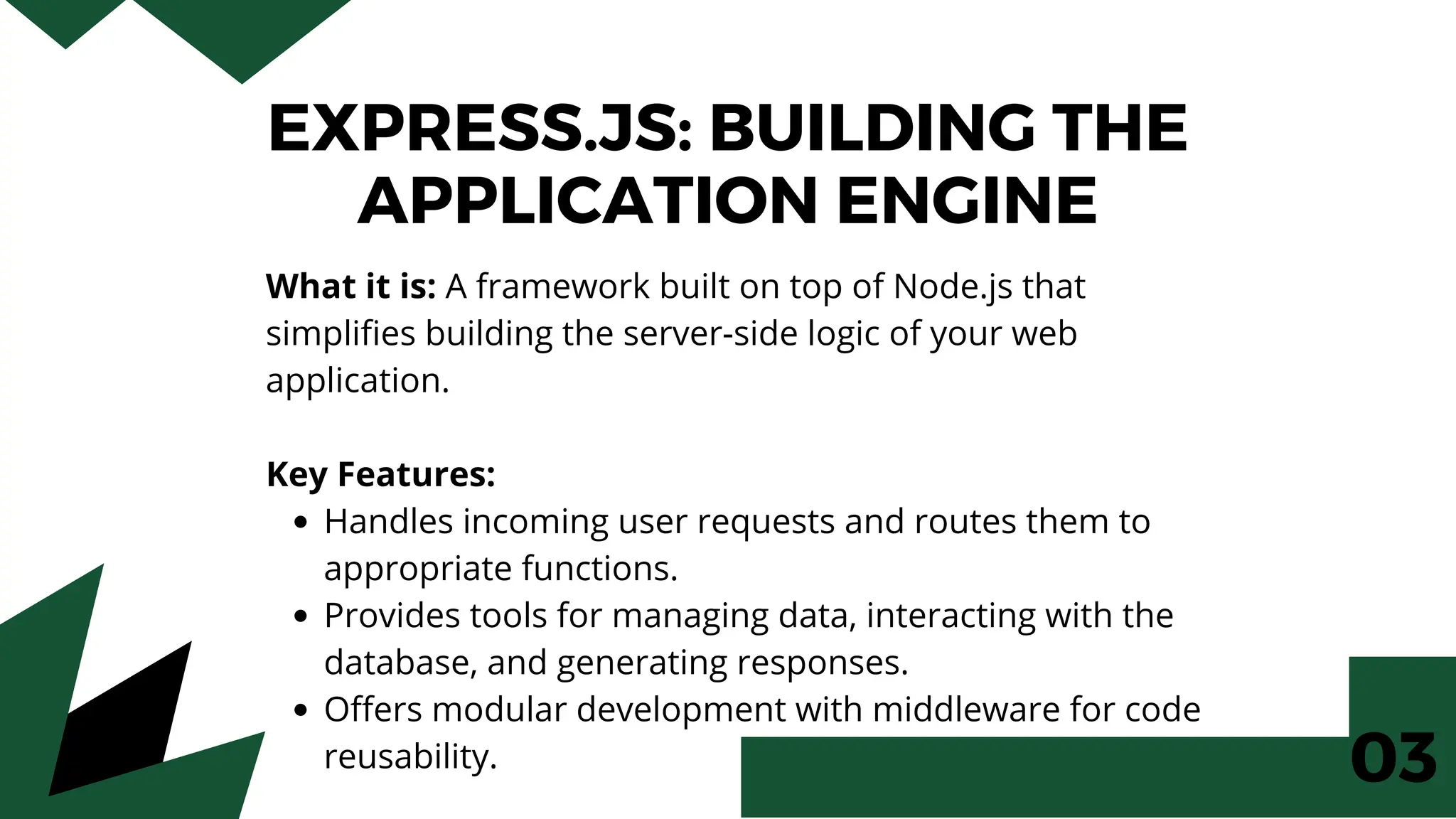EXPRESS.JS: BUILDING THE
APPLICATION ENGINE
What it is: A framework built on top of Node.js that
simplifies building the server-side logic of your web
application.
Key Features:
Handles incoming user requests and routes them to
appropriate functions.
Provides tools for managing data, interacting with the
database, and generating responses.
Offers modular development with middleware for code
reusability. 03
 
