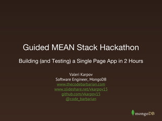 Guided MEAN Stack Hackathon 
Building (and Testing) a Single Page App in 2 Hours 
Valeri Karpov 
Software Engineer, MongoDB 
www.thecodebarbarian.com 
www.slideshare.net/vkarpov15 
github.com/vkarpov15 
@code_barbarian 
 