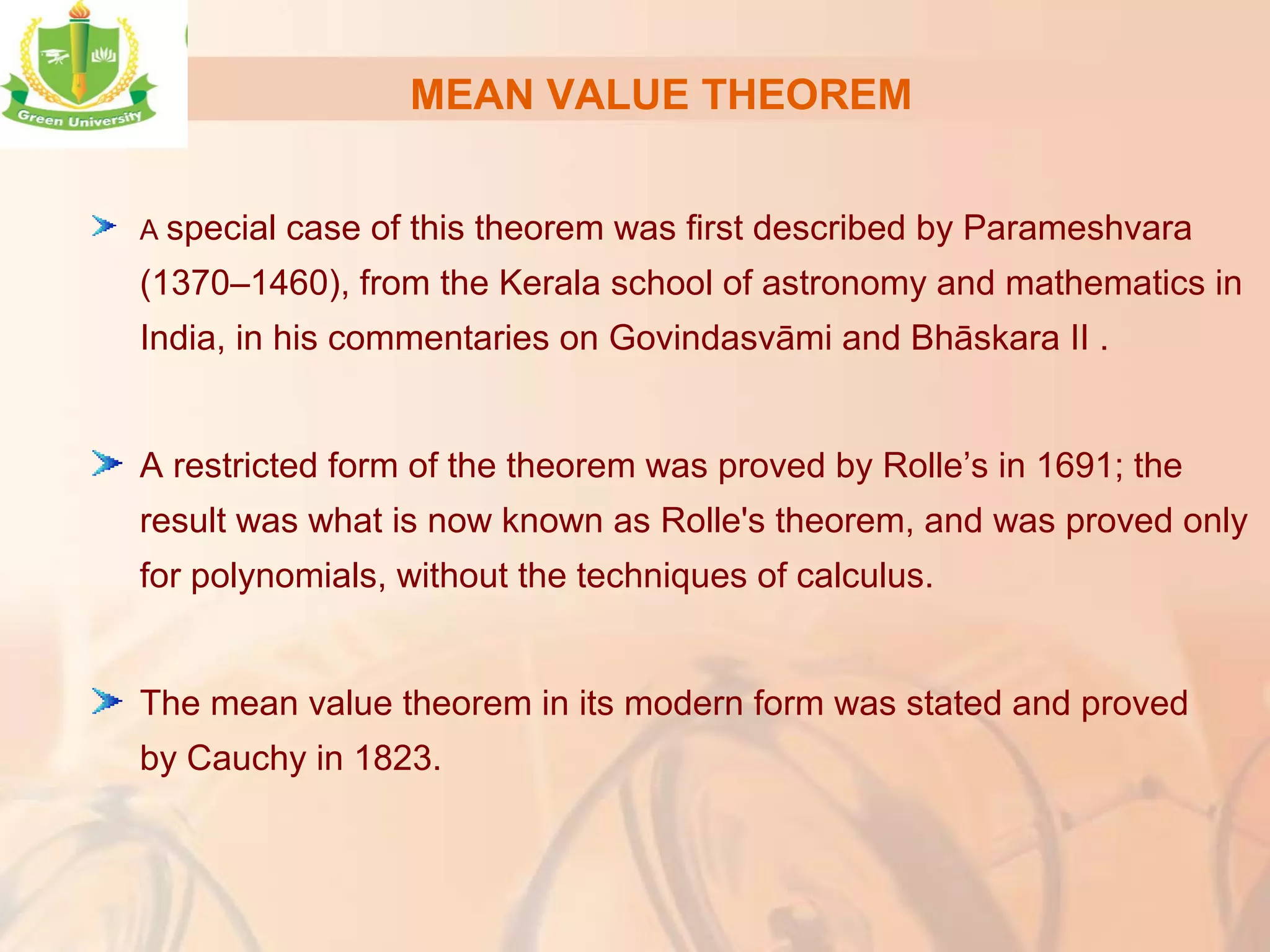 MEAN VALUE THEOREM
A special case of this theorem was first described by Parameshvara
(1370–1460), from the Kerala school of astronomy and mathematics in
India, in his commentaries on Govindasvāmi and Bhāskara II .
A restricted form of the theorem was proved by Rolle’s in 1691; the
result was what is now known as Rolle's theorem, and was proved only
for polynomials, without the techniques of calculus.
The mean value theorem in its modern form was stated and proved
by Cauchy in 1823.
 